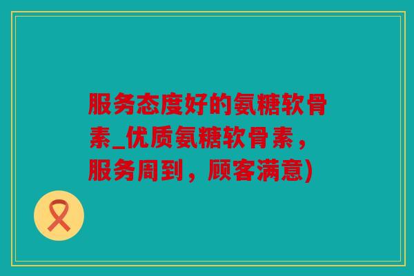 服务态度好的氨糖软骨素_优质氨糖软骨素，服务周到，顾客满意)