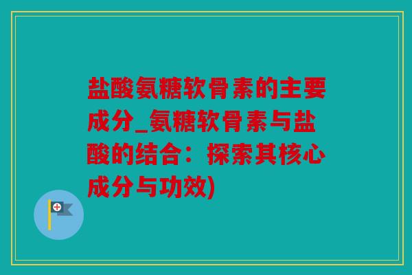 盐酸氨糖软骨素的主要成分_氨糖软骨素与盐酸的结合：探索其核心成分与功效)