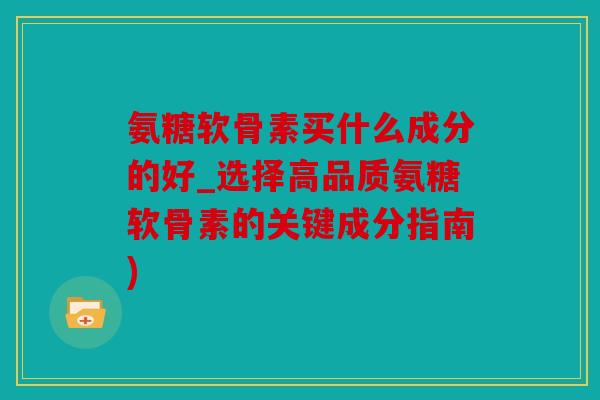 氨糖软骨素买什么成分的好_选择高品质氨糖软骨素的关键成分指南)