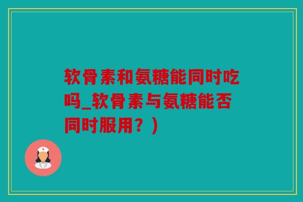 软骨素和氨糖能同时吃吗_软骨素与氨糖能否同时服用？)