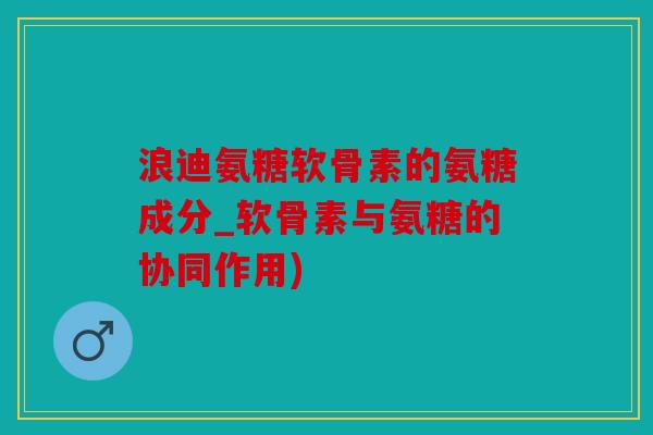 浪迪氨糖软骨素的氨糖成分_软骨素与氨糖的协同作用)