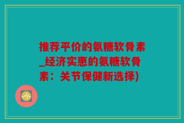推荐平价的氨糖软骨素_经济实惠的氨糖软骨素：关节保健新选择)