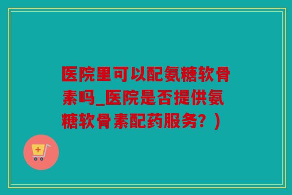 医院里可以配氨糖软骨素吗_医院是否提供氨糖软骨素配药服务？)