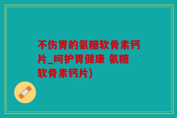 不伤胃的氨糖软骨素钙片_呵护胃健康 氨糖软骨素钙片)