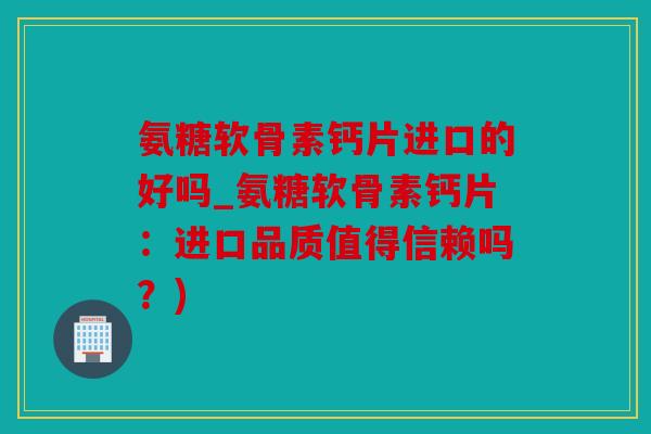 氨糖软骨素钙片进口的好吗_氨糖软骨素钙片：进口品质值得信赖吗？)