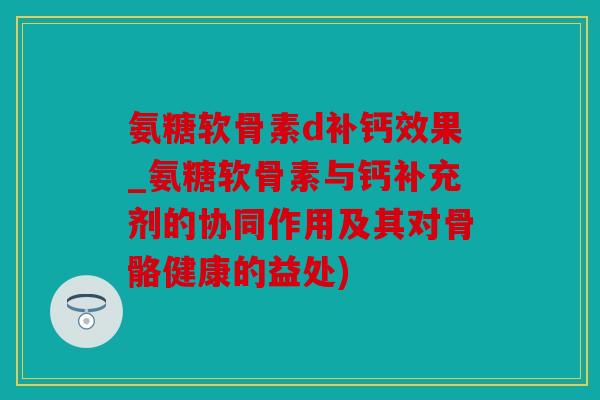 氨糖软骨素d补钙效果_氨糖软骨素与钙补充剂的协同作用及其对骨骼健康的益处)