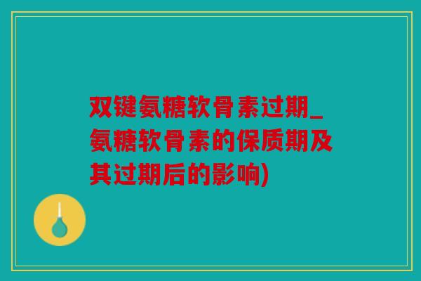双键氨糖软骨素过期_氨糖软骨素的保质期及其过期后的影响)