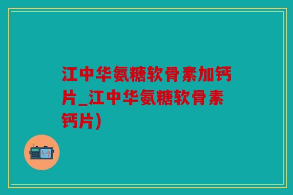 江中华氨糖软骨素加钙片_江中华氨糖软骨素钙片)