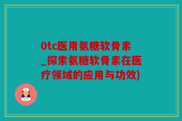 0tc医用氨糖软骨素_探索氨糖软骨素在医疗领域的应用与功效)