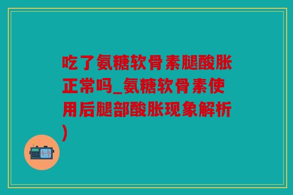 吃了氨糖软骨素腿酸胀正常吗_氨糖软骨素使用后腿部酸胀现象解析)