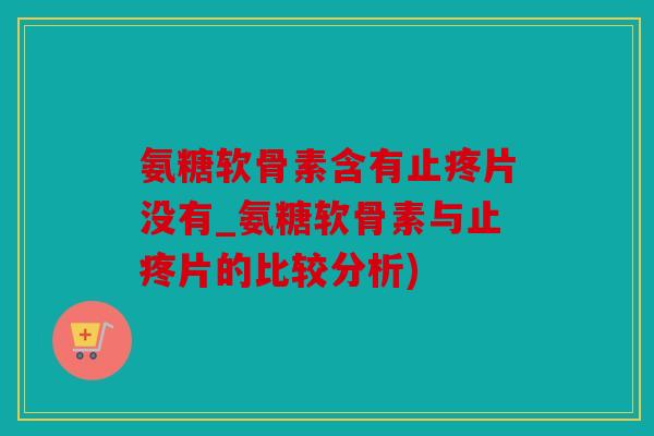 氨糖软骨素含有止疼片没有_氨糖软骨素与止疼片的比较分析)