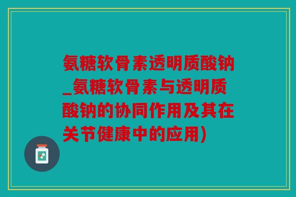 氨糖软骨素透明质酸钠_氨糖软骨素与透明质酸钠的协同作用及其在关节健康中的应用)