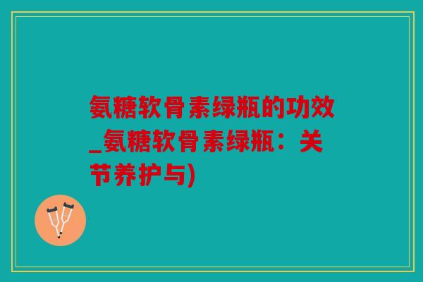 氨糖软骨素绿瓶的功效_氨糖软骨素绿瓶：关节养护与)