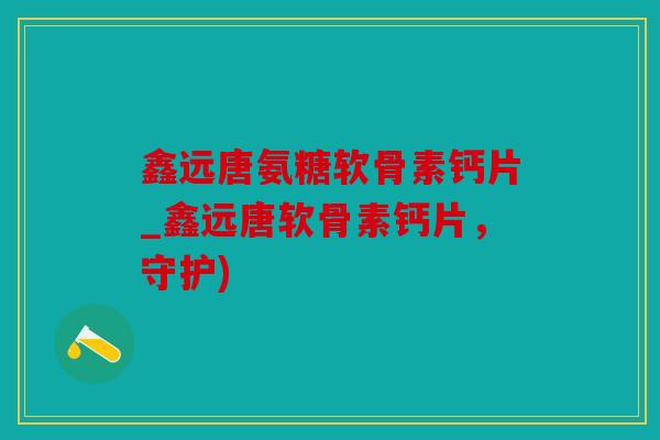鑫远唐氨糖软骨素钙片_鑫远唐软骨素钙片，守护)