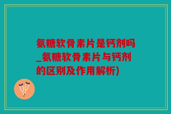 氨糖软骨素片是钙剂吗_氨糖软骨素片与钙剂的区别及作用解析)