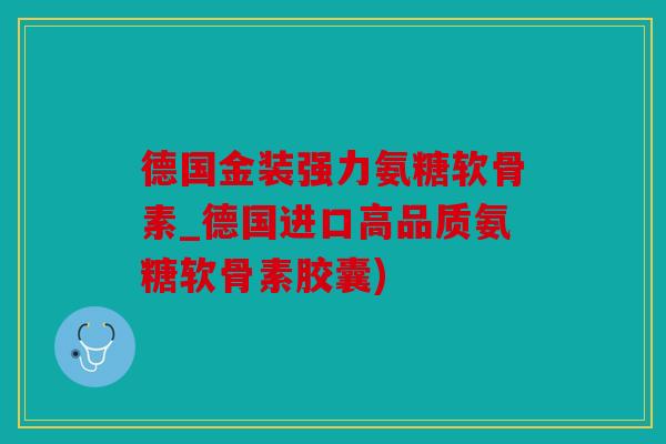 德国金装强力氨糖软骨素_德国进口高品质氨糖软骨素胶囊)