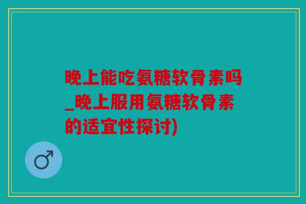 晚上能吃氨糖软骨素吗_晚上服用氨糖软骨素的适宜性探讨)
