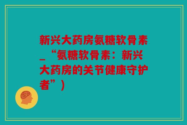新兴大药房氨糖软骨素_“氨糖软骨素：新兴大药房的关节健康守护者”)