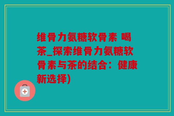 维骨力氨糖软骨素 喝茶_探索维骨力氨糖软骨素与茶的结合：健康新选择)