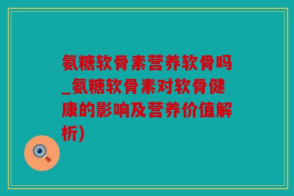 氨糖软骨素营养软骨吗_氨糖软骨素对软骨健康的影响及营养价值解析)