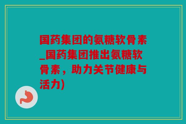 国药集团的氨糖软骨素_国药集团推出氨糖软骨素，助力关节健康与活力)