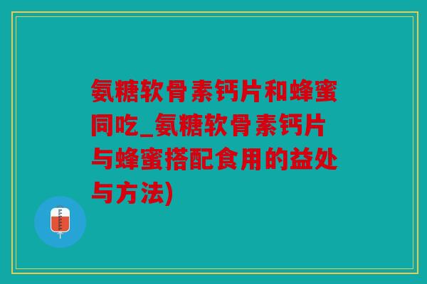 氨糖软骨素钙片和蜂蜜同吃_氨糖软骨素钙片与蜂蜜搭配食用的益处与方法)