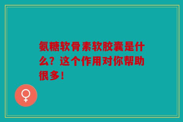 氨糖软骨素软胶囊是什么？这个作用对你帮助很多！
