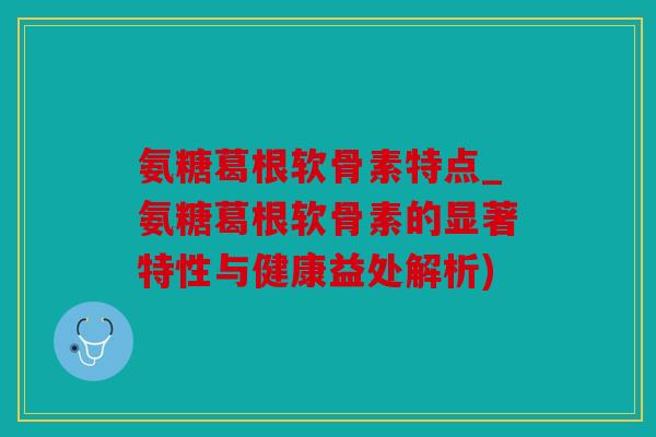 氨糖葛根软骨素特点_氨糖葛根软骨素的显著特性与健康益处解析)