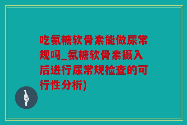 吃氨糖软骨素能做尿常规吗_氨糖软骨素摄入后进行尿常规检查的可行性分析)