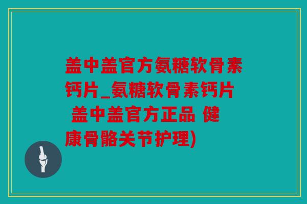 盖中盖官方氨糖软骨素钙片_氨糖软骨素钙片 盖中盖官方正品 健康骨骼关节护理)