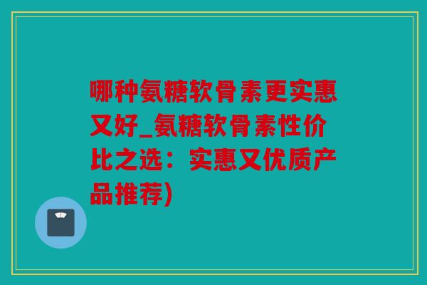 哪种氨糖软骨素更实惠又好_氨糖软骨素性价比之选：实惠又优质产品推荐)