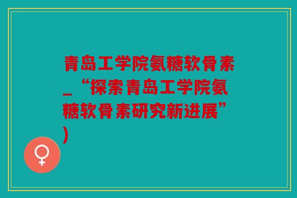 青岛工学院氨糖软骨素_“探索青岛工学院氨糖软骨素研究新进展”)