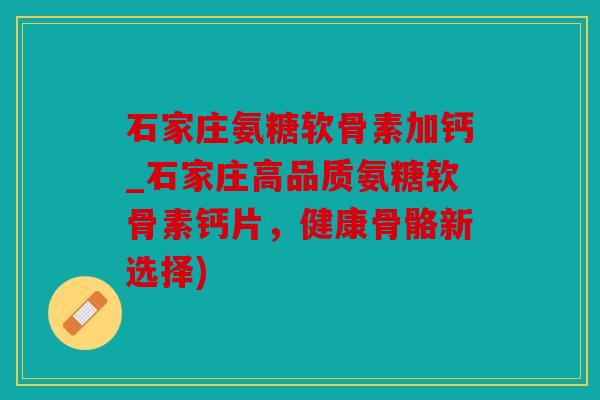 石家庄氨糖软骨素加钙_石家庄高品质氨糖软骨素钙片，健康骨骼新选择)