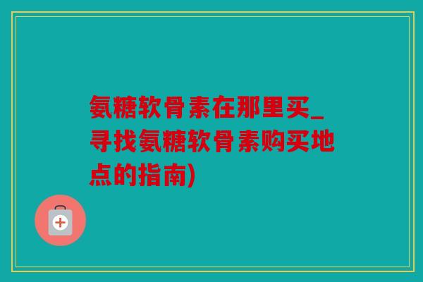 氨糖软骨素在那里买_寻找氨糖软骨素购买地点的指南)