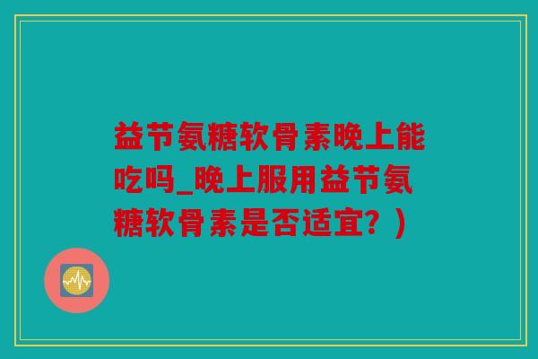益节氨糖软骨素晚上能吃吗_晚上服用益节氨糖软骨素是否适宜？)