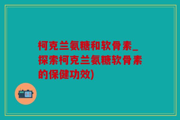 柯克兰氨糖和软骨素_探索柯克兰氨糖软骨素的保健功效)