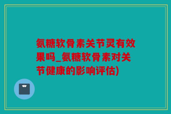 氨糖软骨素关节灵有效果吗_氨糖软骨素对关节健康的影响评估)