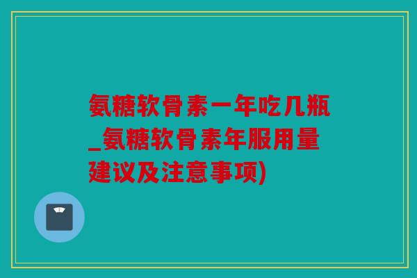 氨糖软骨素一年吃几瓶_氨糖软骨素年服用量建议及注意事项)