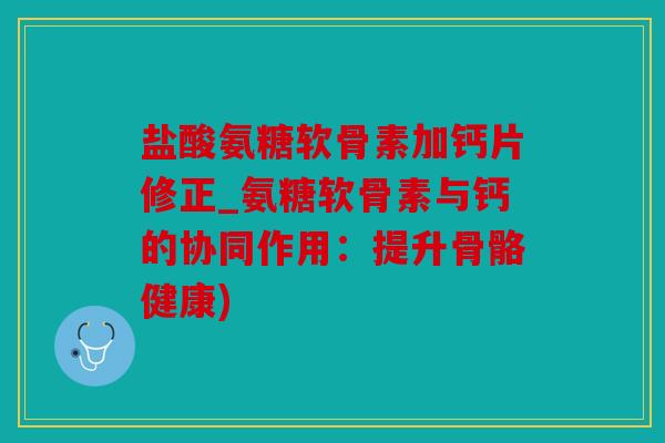 盐酸氨糖软骨素加钙片修正_氨糖软骨素与钙的协同作用：提升骨骼健康)