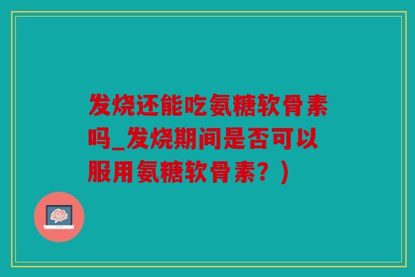 发烧还能吃氨糖软骨素吗_发烧期间是否可以服用氨糖软骨素？)