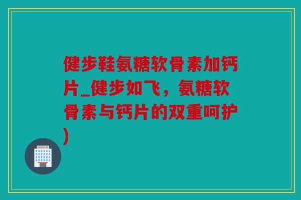 健步鞋氨糖软骨素加钙片_健步如飞，氨糖软骨素与钙片的双重呵护)