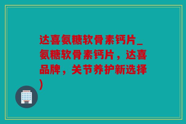 达喜氨糖软骨素钙片_氨糖软骨素钙片，达喜品牌，关节养护新选择)