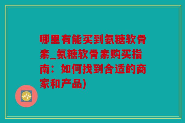 哪里有能买到氨糖软骨素_氨糖软骨素购买指南：如何找到合适的商家和产品)