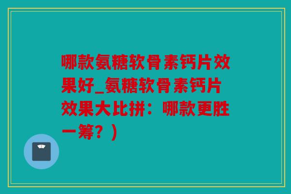 哪款氨糖软骨素钙片效果好_氨糖软骨素钙片效果大比拼：哪款更胜一筹？)