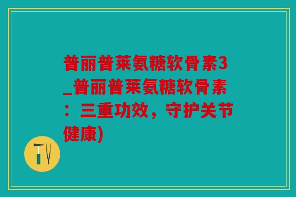 普丽普莱氨糖软骨素3_普丽普莱氨糖软骨素：三重功效，守护关节健康)
