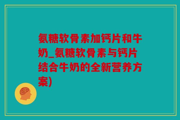 氨糖软骨素加钙片和牛奶_氨糖软骨素与钙片结合牛奶的全新营养方案)