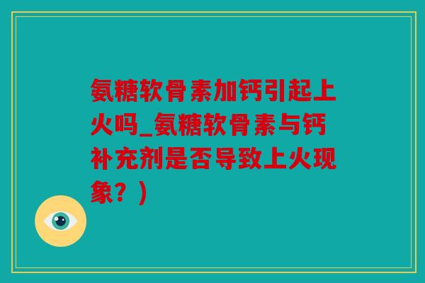 氨糖软骨素加钙引起上火吗_氨糖软骨素与钙补充剂是否导致上火现象？)