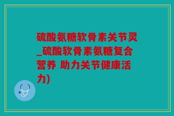 硫酸氨糖软骨素关节灵_硫酸软骨素氨糖复合营养 助力关节健康活力)