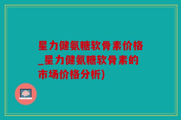 星力健氨糖软骨素价格_星力健氨糖软骨素的市场价格分析)