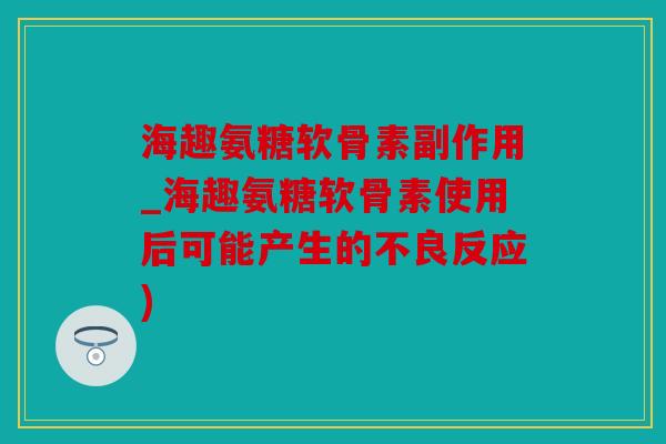 海趣氨糖软骨素副作用_海趣氨糖软骨素使用后可能产生的不良反应)